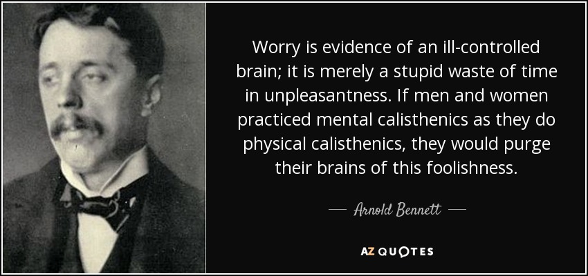 Worry is evidence of an ill-controlled brain; it is merely a stupid waste of time in unpleasantness. If men and women practiced mental calisthenics as they do physical calisthenics, they would purge their brains of this foolishness. - Arnold Bennett