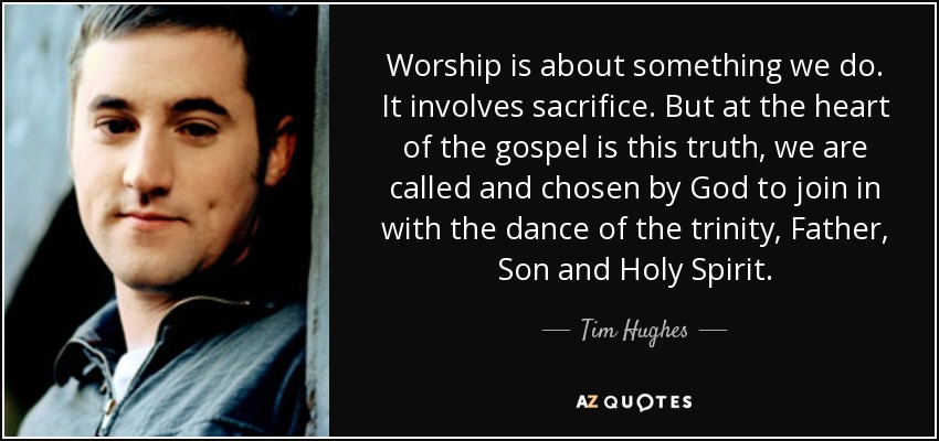 Worship is about something we do. It involves sacrifice. But at the heart of the gospel is this truth, we are called and chosen by God to join in with the dance of the trinity, Father, Son and Holy Spirit. - Tim Hughes