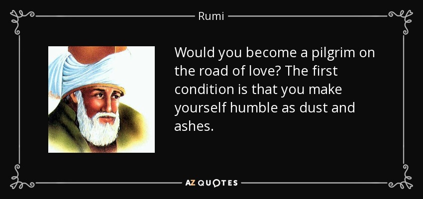 Would you become a pilgrim on the road of love? The first condition is that you make yourself humble as dust and ashes. - Rumi