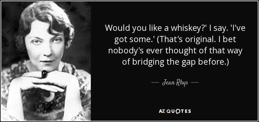 Would you like a whiskey?' I say. 'I've got some.' (That's original. I bet nobody's ever thought of that way of bridging the gap before.) - Jean Rhys