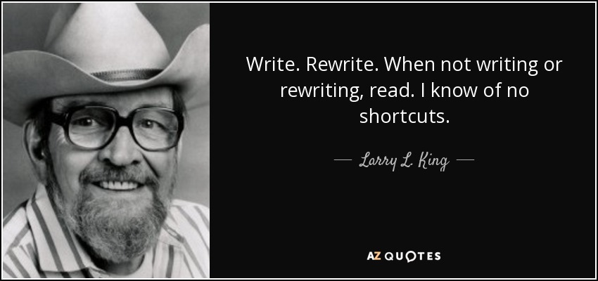 Write. Rewrite. When not writing or rewriting, read. I know of no shortcuts. - Larry L. King