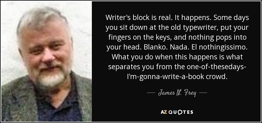 Writer's block is real. It happens. Some days you sit down at the old typewriter, put your fingers on the keys, and nothing pops into your head. Blanko. Nada. El nothingissimo. What you do when this happens is what separates you from the one-of-thesedays- I'm-gonna-write-a-book crowd. - James N. Frey
