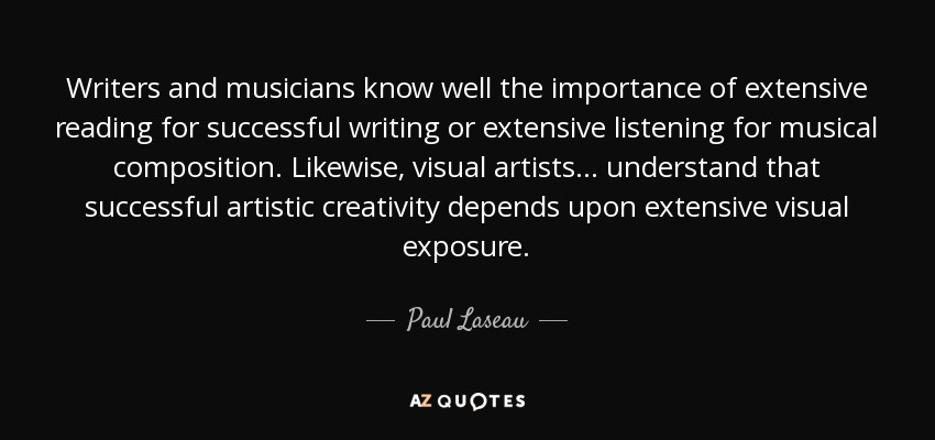 Writers and musicians know well the importance of extensive reading for successful writing or extensive listening for musical composition. Likewise, visual artists... understand that successful artistic creativity depends upon extensive visual exposure. - Paul Laseau