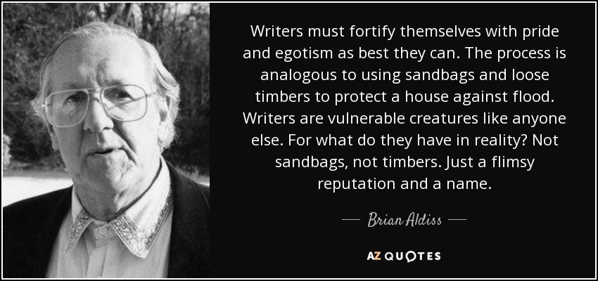 Writers must fortify themselves with pride and egotism as best they can. The process is analogous to using sandbags and loose timbers to protect a house against flood. Writers are vulnerable creatures like anyone else. For what do they have in reality? Not sandbags, not timbers. Just a flimsy reputation and a name. - Brian Aldiss