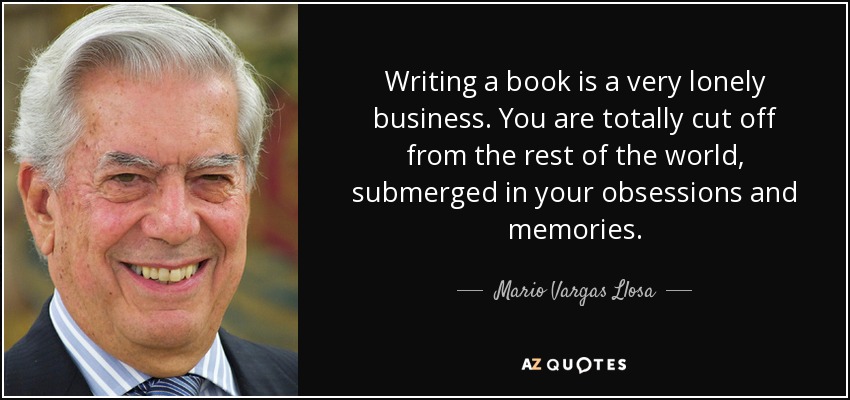 Writing a book is a very lonely business. You are totally cut off from the rest of the world, submerged in your obsessions and memories. - Mario Vargas Llosa