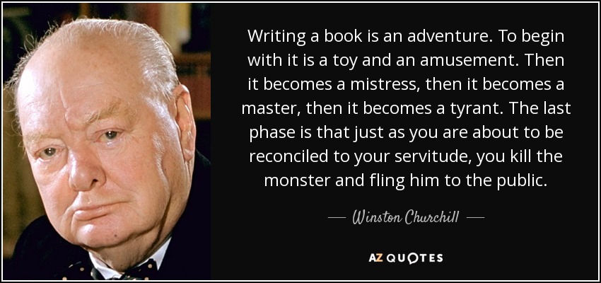 Writing a book is an adventure. To begin with it is a toy and an amusement. Then it becomes a mistress, then it becomes a master, then it becomes a tyrant. The last phase is that just as you are about to be reconciled to your servitude, you kill the monster and fling him to the public. - Winston Churchill