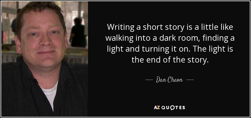 Writing a short story is a little like walking into a dark room, finding a light and turning it on. The light is the end of the story. - Dan Chaon