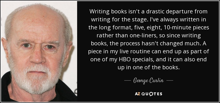 Writing books isn't a drastic departure from writing for the stage. I've always written in the long format, five, eight, 10-minute pieces rather than one-liners, so since writing books, the process hasn't changed much. A piece in my live routine can end up as part of one of my HBO specials, and it can also end up in one of the books. - George Carlin