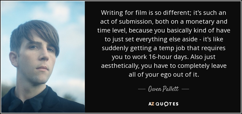 Writing for film is so different; it's such an act of submission, both on a monetary and time level, because you basically kind of have to just set everything else aside - it's like suddenly getting a temp job that requires you to work 16-hour days. Also just aesthetically, you have to completely leave all of your ego out of it. - Owen Pallett