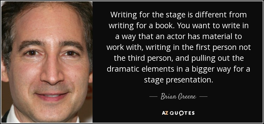 Escribir para el teatro es diferente de escribir para un libro. Hay que escribir de forma que el actor tenga material con el que trabajar, escribir en primera persona y no en tercera, y extraer los elementos dramáticos de forma más amplia para una presentación escénica. - Brian Greene