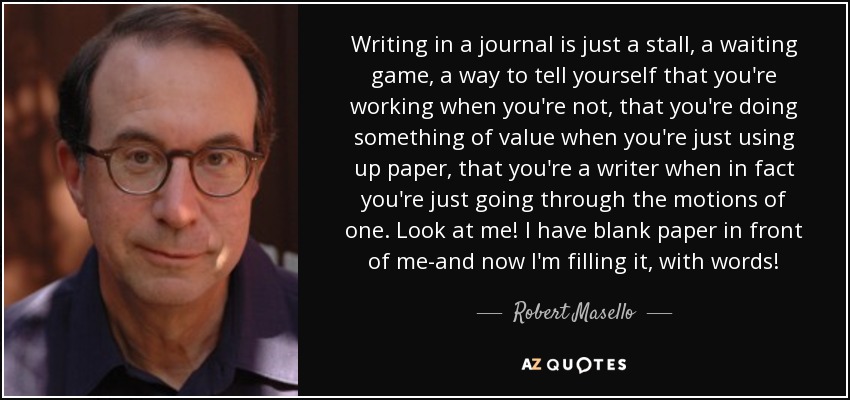 Writing in a journal is just a stall, a waiting game, a way to tell yourself that you're working when you're not, that you're doing something of value when you're just using up paper, that you're a writer when in fact you're just going through the motions of one. Look at me! I have blank paper in front of me-and now I'm filling it, with words! - Robert Masello