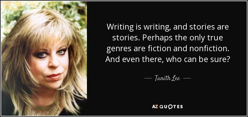 Writing is writing, and stories are stories. Perhaps the only true genres are fiction and nonfiction. And even there, who can be sure? - Tanith Lee