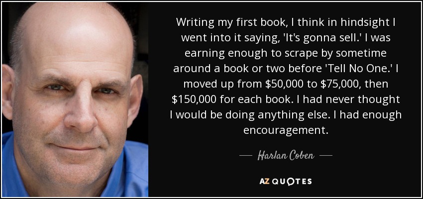 Al escribir mi primer libro, creo que en retrospectiva me dije: 'Se va a vender'. Ganaba lo suficiente para sobrevivir con uno o dos libros antes de "No se lo digas a nadie". Pasé de 50.000 a 75.000 dólares, y luego a 150.000 dólares por cada libro. Nunca pensé que me dedicaría a otra cosa. Me animaron bastante. - Harlan Coben