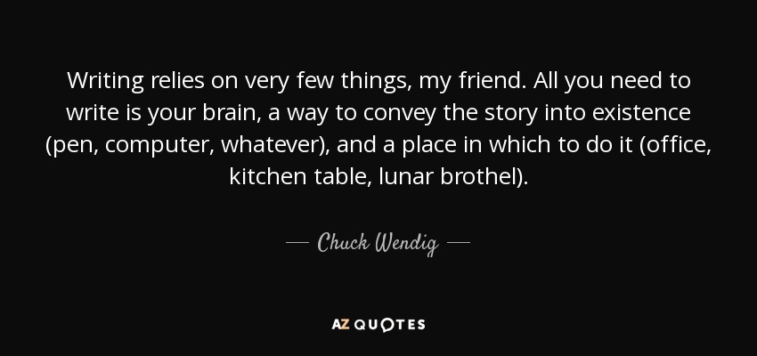 Writing relies on very few things, my friend. All you need to write is your brain, a way to convey the story into existence (pen, computer, whatever), and a place in which to do it (office, kitchen table, lunar brothel). - Chuck Wendig