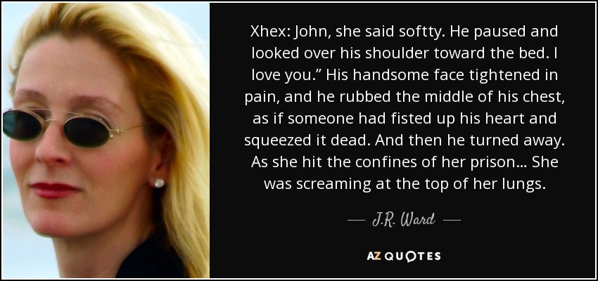 Xhex: John, she said softty. He paused and looked over his shoulder toward the bed. I love you.” His handsome face tightened in pain, and he rubbed the middle of his chest, as if someone had fisted up his heart and squeezed it dead. And then he turned away. As she hit the confines of her prison… She was screaming at the top of her lungs. - J.R. Ward