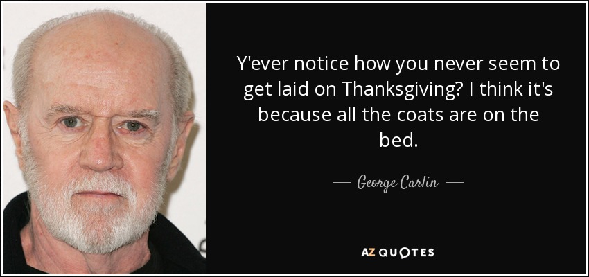 Y'ever notice how you never seem to get laid on Thanksgiving? I think it's because all the coats are on the bed. - George Carlin