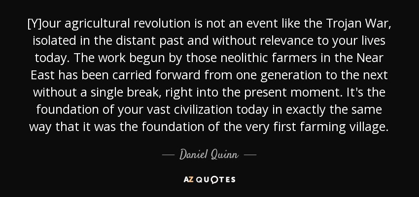 [Y]our agricultural revolution is not an event like the Trojan War, isolated in the distant past and without relevance to your lives today. The work begun by those neolithic farmers in the Near East has been carried forward from one generation to the next without a single break, right into the present moment. It's the foundation of your vast civilization today in exactly the same way that it was the foundation of the very first farming village. - Daniel Quinn