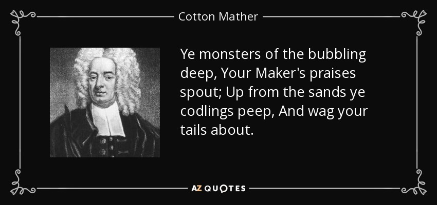 Ye monsters of the bubbling deep, Your Maker's praises spout; Up from the sands ye codlings peep, And wag your tails about. - Cotton Mather