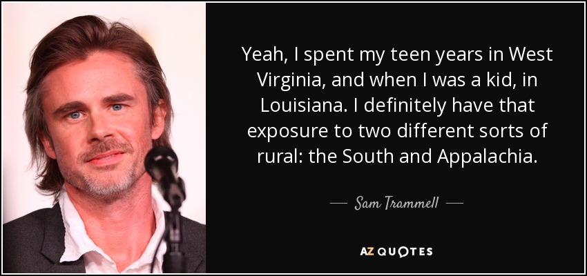 Yeah, I spent my teen years in West Virginia, and when I was a kid, in Louisiana. I definitely have that exposure to two different sorts of rural: the South and Appalachia. - Sam Trammell