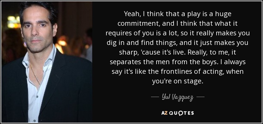 Yeah, I think that a play is a huge commitment, and I think that what it requires of you is a lot, so it really makes you dig in and find things, and it just makes you sharp, 'cause it's live. Really, to me, it separates the men from the boys. I always say it's like the frontlines of acting, when you're on stage. - Yul Vazquez