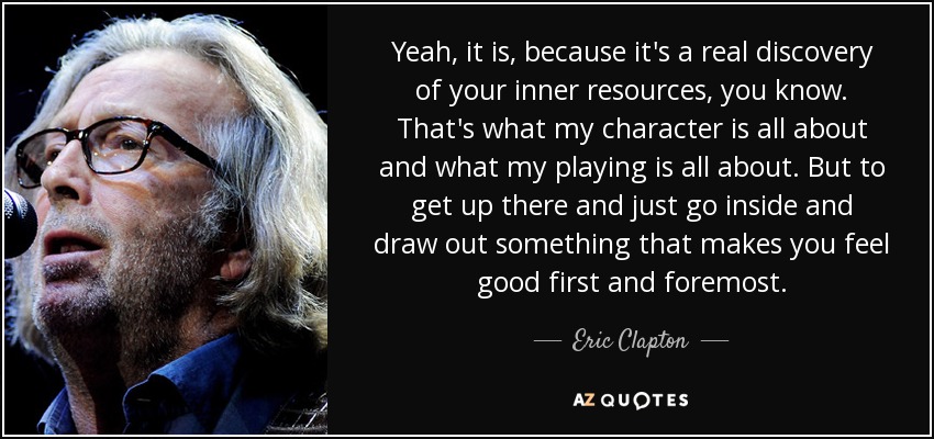 Sí, lo es, porque es un verdadero descubrimiento de tus recursos internos. De eso va mi personaje y de eso va mi interpretación. Pero subir ahí y simplemente ir dentro y sacar algo que te haga sentir bien ante todo. - Eric Clapton