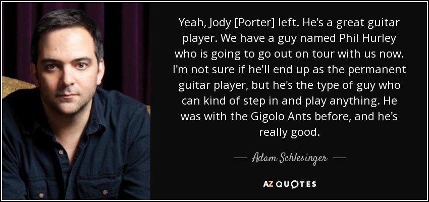 Yeah, Jody [Porter] left. He's a great guitar player. We have a guy named Phil Hurley who is going to go out on tour with us now. I'm not sure if he'll end up as the permanent guitar player, but he's the type of guy who can kind of step in and play anything. He was with the Gigolo Ants before, and he's really good. - Adam Schlesinger