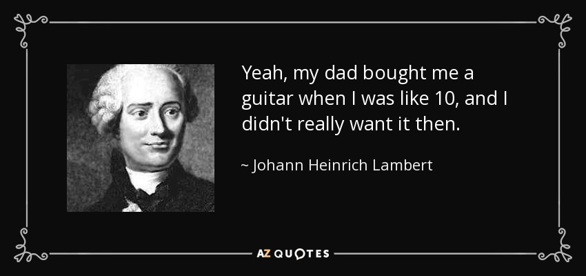 Yeah, my dad bought me a guitar when I was like 10, and I didn't really want it then. - Johann Heinrich Lambert