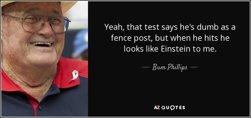 Yeah, that test says he's dumb as a fence post, but when he hits he looks like Einstein to me. - Bum Phillips