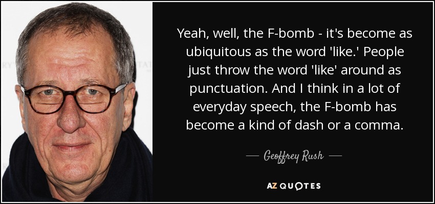 Yeah, well, the F-bomb - it's become as ubiquitous as the word 'like.' People just throw the word 'like' around as punctuation. And I think in a lot of everyday speech, the F-bomb has become a kind of dash or a comma. - Geoffrey Rush