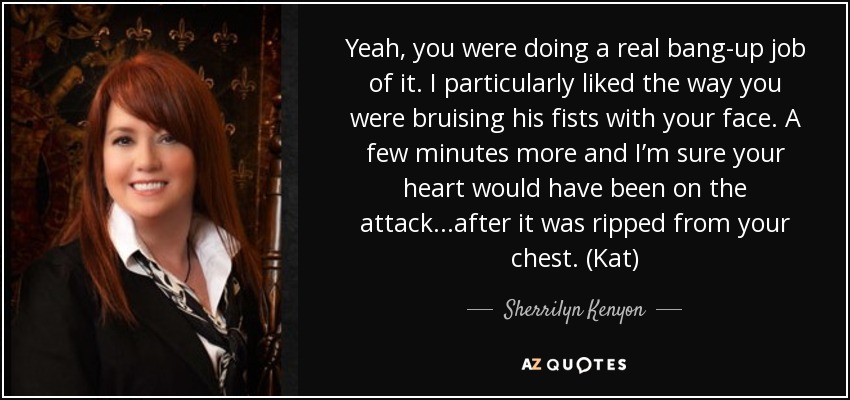 Yeah, you were doing a real bang-up job of it. I particularly liked the way you were bruising his fists with your face. A few minutes more and I’m sure your heart would have been on the attack...after it was ripped from your chest. (Kat) - Sherrilyn Kenyon