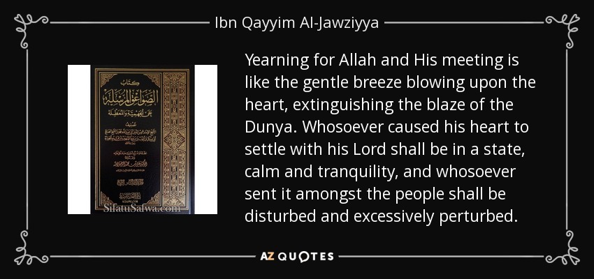 Yearning for Allah and His meeting is like the gentle breeze blowing upon the heart, extinguishing the blaze of the Dunya. Whosoever caused his heart to settle with his Lord shall be in a state, calm and tranquility, and whosoever sent it amongst the people shall be disturbed and excessively perturbed. - Ibn Qayyim Al-Jawziyya