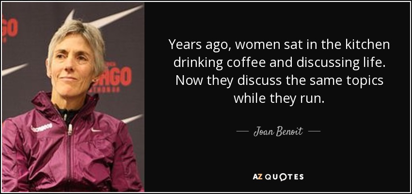 Years ago, women sat in the kitchen drinking coffee and discussing life. Now they discuss the same topics while they run. - Joan Benoit