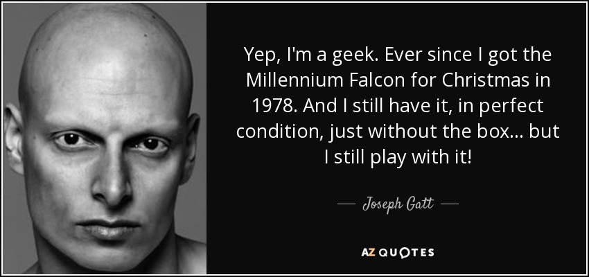 Yep, I'm a geek. Ever since I got the Millennium Falcon for Christmas in 1978. And I still have it, in perfect condition, just without the box... but I still play with it! - Joseph Gatt