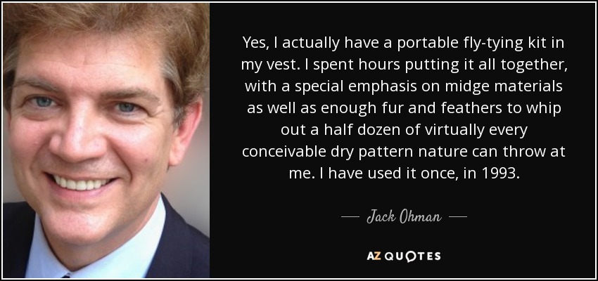 Yes, I actually have a portable fly-tying kit in my vest. I spent hours putting it all together, with a special emphasis on midge materials as well as enough fur and feathers to whip out a half dozen of virtually every conceivable dry pattern nature can throw at me. I have used it once, in 1993. - Jack Ohman