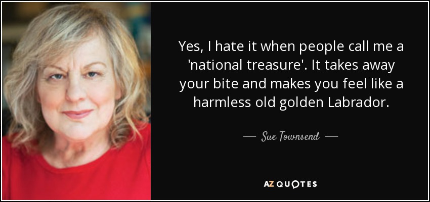 Yes, I hate it when people call me a 'national treasure'. It takes away your bite and makes you feel like a harmless old golden Labrador. - Sue Townsend