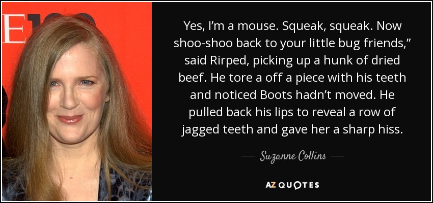 Yes, I’m a mouse. Squeak, squeak. Now shoo-shoo back to your little bug friends,” said Rirped, picking up a hunk of dried beef. He tore a off a piece with his teeth and noticed Boots hadn’t moved. He pulled back his lips to reveal a row of jagged teeth and gave her a sharp hiss. - Suzanne Collins