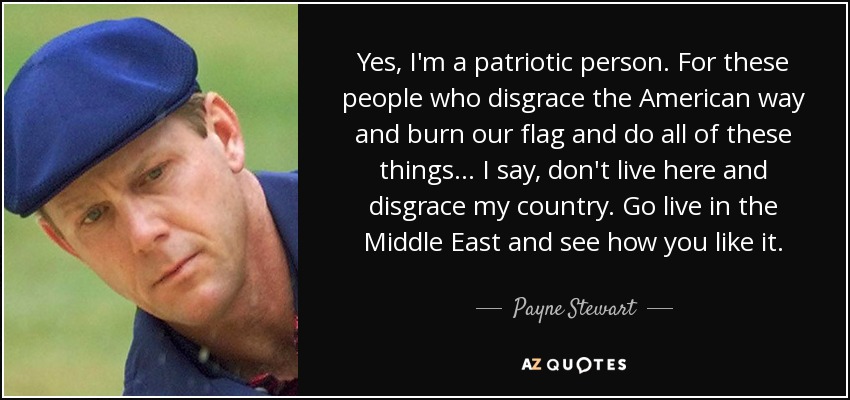 Yes, I'm a patriotic person. For these people who disgrace the American way and burn our flag and do all of these things... I say, don't live here and disgrace my country. Go live in the Middle East and see how you like it. - Payne Stewart