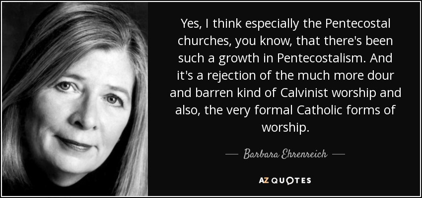 Sí, creo que especialmente las iglesias pentecostales, ya sabes, que ha habido tal crecimiento en el pentecostalismo. Y es un rechazo al tipo de culto calvinista mucho más aburrido y estéril y también, a las formas muy formales del culto católico. - Barbara Ehrenreich