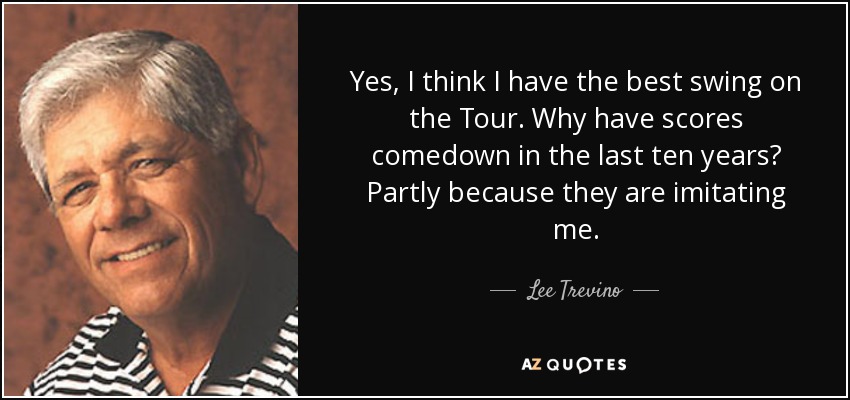 Yes, I think I have the best swing on the Tour. Why have scores comedown in the last ten years? Partly because they are imitating me. - Lee Trevino