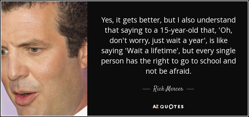 Yes, it gets better, but I also understand that saying to a 15-year-old that, 'Oh, don't worry, just wait a year', is like saying 'Wait a lifetime', but every single person has the right to go to school and not be afraid. - Rick Mercer