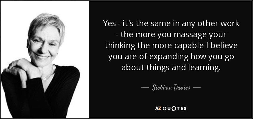 Yes - it's the same in any other work - the more you massage your thinking the more capable I believe you are of expanding how you go about things and learning. - Siobhan Davies