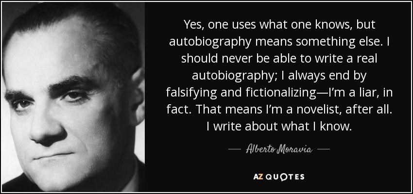 Yes, one uses what one knows, but autobiography means something else. I should never be able to write a real autobiography; I always end by falsifying and fictionalizing—I’m a liar, in fact. That means I’m a novelist, after all. I write about what I know. - Alberto Moravia