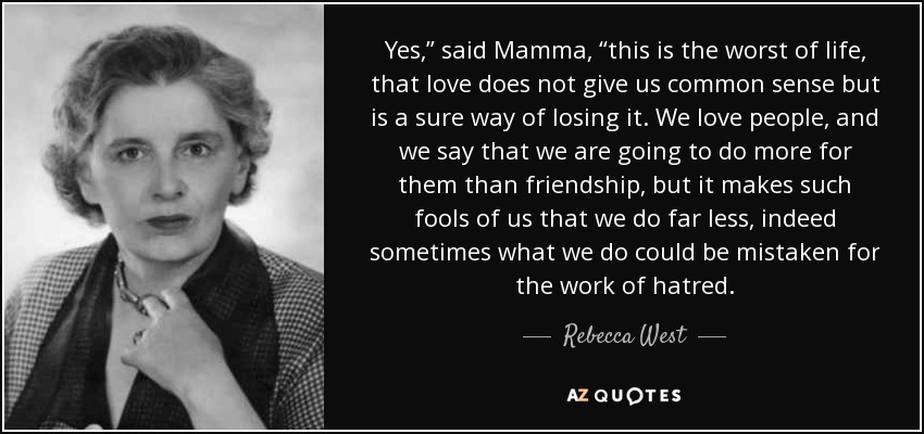 Yes,” said Mamma, “this is the worst of life, that love does not give us common sense but is a sure way of losing it. We love people, and we say that we are going to do more for them than friendship, but it makes such fools of us that we do far less, indeed sometimes what we do could be mistaken for the work of hatred. - Rebecca West