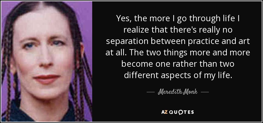 Yes, the more I go through life I realize that there's really no separation between practice and art at all. The two things more and more become one rather than two different aspects of my life. - Meredith Monk