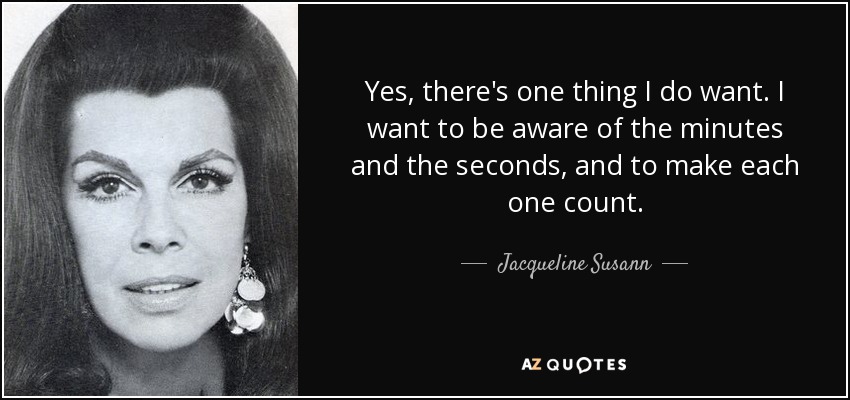 Yes, there's one thing I do want. I want to be aware of the minutes and the seconds, and to make each one count. - Jacqueline Susann