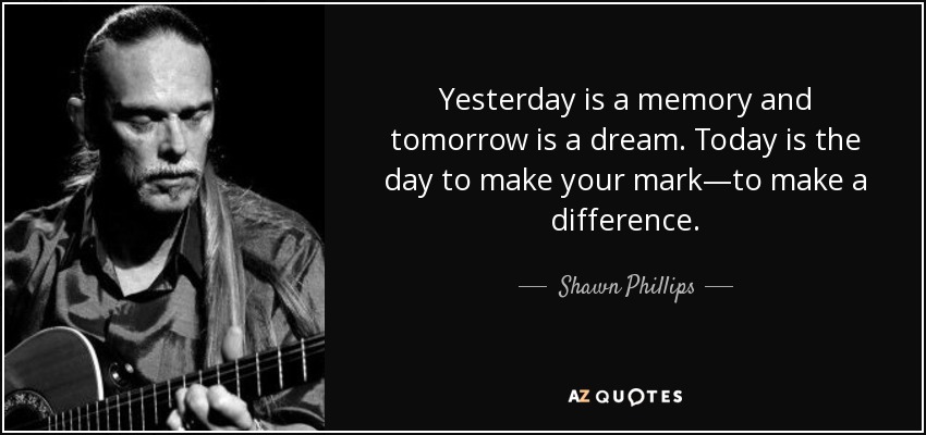 Yesterday is a memory and tomorrow is a dream. Today is the day to make your mark—to make a difference. - Shawn Phillips
