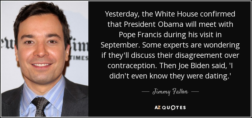 Yesterday, the White House confirmed that President Obama will meet with Pope Francis during his visit in September. Some experts are wondering if they'll discuss their disagreement over contraception. Then Joe Biden said, 'I didn't even know they were dating.' - Jimmy Fallon