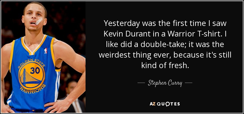 Yesterday was the first time I saw Kevin Durant in a Warrior T-shirt. I like did a double-take; it was the weirdest thing ever, because it's still kind of fresh. - Stephen Curry