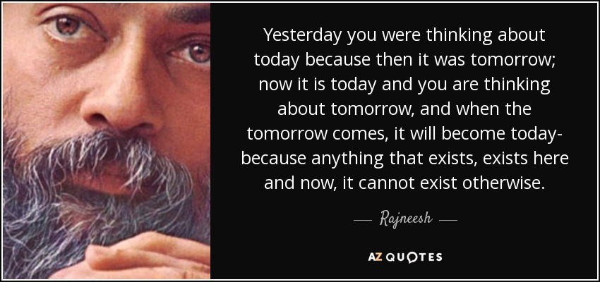 Yesterday you were thinking about today because then it was tomorrow; now it is today and you are thinking about tomorrow, and when the tomorrow comes, it will become today- because anything that exists, exists here and now, it cannot exist otherwise. - Rajneesh