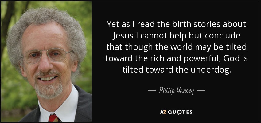 Yet as I read the birth stories about Jesus I cannot help but conclude that though the world may be tilted toward the rich and powerful, God is tilted toward the underdog. - Philip Yancey